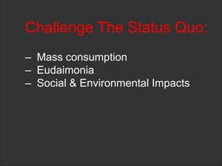 Challenge The Status Quo:
– Mass consumption
– Eudaimonia
– Social & Environmental Impacts
 