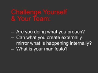 Challenge Yourself
& Your Team:
– Are you doing what you preach?
– Can what you create externally
mirror what is happening internally?
– What is your manifesto?
 