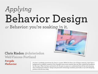 Applying
Behavior Design
or Behavior: you’re soaking in it.




Chris Risdon @chrisrisdon
WebVisions Portland
#wvpdx           I've been a workaday practitioner for close to 15 years. While I've done a lot of design research, I don't have a
#behavior        background in academic research. A lot of people, much, much smarter than me, have created the foundation
                 for this topic. What I’ve been motivated to do the past 3–4 years is to understand how all that we’re learning
                 about designing for behavior change and persuasive technology translates practically to my work designing
                 products and services today.
 