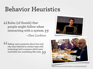 Behavior Heuristics

“   Rules (of thumb) that
    people might follow when


                                            ”
    interacting with a system.
                       —Dan Lockton


“   Asking users questions about how and
    why they behaved in certain ways with
    technology led to answers which were



                                       ”
    resolvable into something like rules.




                                                http://architectures.danlockton.co.uk/2012/02/09/if/
 