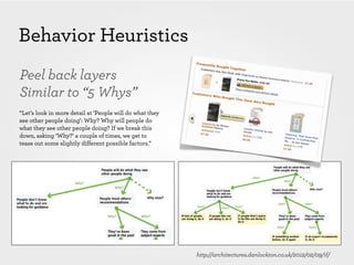 Behavior Heuristics
Peel back layers
Similar to “5 Whys”
“Let’s look in more detail at ‘People will do what they
see other people doing’: Why? Why will people do
what they see other people doing? If we break this
down, asking ‘Why?’ a couple of times, we get to
tease out some slightly different possible factors.”




                                                          http://architectures.danlockton.co.uk/2012/02/09/if/
 