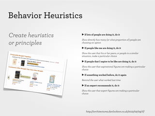 Behavior Heuristics

Create heuristics   ▶ If lots of people are doing it, do it

                    Show directly how many (or what proportion of) people are
or principles       choosing an option

                    ▶ If people like me are doing it, do it

                    Show the user that his or her peers, or people in a similar
                    situation, make a particular choice

                    ▶ If people that I aspire to be like are doing it, do it

                    Show the user that aspirational figures are making a particular
                    choice

                    ▶ If something worked before, do it again

                    Remind the user what worked last time

                    ▶ If an expert recommends it, do it

                    Show the user that expert figures are making a particular
                    choice




                        http://architectures.danlockton.co.uk/2012/02/09/if/
 