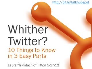 http://bit.ly/talkhubspot




Whither
Twitter?
10 Things to Know
in 3 Easy Parts
Laura “@Pistachio” Fitton 5-17-12
 