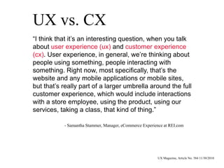UX vs. CX
“I think that it’s an interesting question, when you talk
about user experience (ux) and customer experience
(cx). User experience, in general, we’re thinking about
people using something, people interacting with
something. Right now, most specifically, that’s the
website and any mobile applications or mobile sites,
but that’s really part of a larger umbrella around the full
customer experience, which would include interactions
with a store employee, using the product, using our
services, taking a class, that kind of thing.”
- Samantha Stammer, Manager, eCommerce Experience at REI.com
UX Magazine, Article No. 584 11/30/2010
 