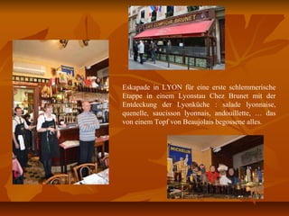 Eskapade in LYON für eine erste schlemmerische
Etappe in einem Lyonstau Chez Brunet mit der
Entdeckung der Lyonküche : salade lyonnaise,
quenelle, saucisson lyonnais, andouillette, … das
von einem Topf von Beaujolais begossene alles.
 