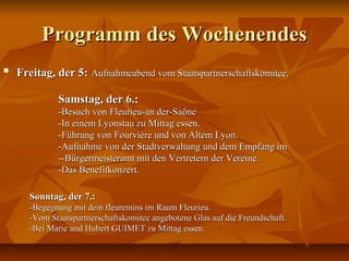 Programm des WochenendesProgramm des Wochenendes

Freitag, der 5:Freitag, der 5: Aufnahmeabend vom Staatspartnerschaftskomitee.Aufnahmeabend vom Staatspartnerschaftskomitee.
Samstag, der 6.:Samstag, der 6.:
-Besuch von Fleurieu-an der-Saône-Besuch von Fleurieu-an der-Saône
-In einem Lyonstau zu Mittag essen.-In einem Lyonstau zu Mittag essen.
-Führung von Fourvière und von Altem Lyon.-Führung von Fourvière und von Altem Lyon.
-Aufnahme von der Stadtverwaltung und dem Empfang im-Aufnahme von der Stadtverwaltung und dem Empfang im
--Bürgermeisteramt mit den Vertretern der Vereine.--Bürgermeisteramt mit den Vertretern der Vereine.
-Das Benefitkonzert.-Das Benefitkonzert.
Sonntag, der 7.:Sonntag, der 7.:
-Begegnung mit dem fleurentins im Raum Fleurieu.-Begegnung mit dem fleurentins im Raum Fleurieu.
-Vom Staatspartnerschaftskomitee angebotene Glas auf die Freundschaft.-Vom Staatspartnerschaftskomitee angebotene Glas auf die Freundschaft.
-Bei Marie und Hubert GUIMET zu Mittag essen.-Bei Marie und Hubert GUIMET zu Mittag essen.
 