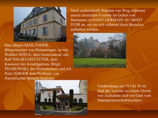 Nach sechseinhalb Stunden von Weg, kommen
unsere deutschen Freunde im Gebiet von
Hautannes in SAINT GERMAIN AU MONT
D’OR an, wo sie sich während ihres Besuches
aufhalten werden.
Herr Jürgen MAILÄNDER,
Bürgermeister von Hermaringen, ist mit
Walther HÖFLE, dem Gemeinderat, mit
Ralf WILHELMSTÄTTER, dem
Kassierer des Kindergartens, Birgit
PIJAROWSKI, des Dolmetschers und mit
Peter JERGER dem Professor von
französischer Sprache begleitet
Verabredung um 19 Uhr 30 im
Saal der Vereine zu einem Abend
von Aufnahme und von Gast vom
Staatspartnerschaftskomitee
 