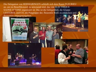 Die Delegation von HERMARINGEN schließt sich dem Raum FLEURIEU
an, um im Benefitkonzert zu anwesend sind, das von ELECTRIQUE
SAONE O’TONE organisiert ist. Das ist die Gelegenheit, die Gruppe
LESTEROL und CO, die Popgruppe der, fleurentin Rock zu entdecken und
fleurentins entgegenzugehen.
 