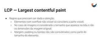 LCP — Largest contentful paint
● Regras que precisam ser dada a atenção:
○ Elementos com overﬂow não visível só considera a parte visível;
○ No caso de imagens é considerado o tamanho que aparece na tela e não
os dimensões da imagem original;
○ Margem, padding ou bordas não são considerados como parte do
tamanho do elemento.
 