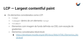 LCP — Largest contentful paint
● Os elementos considerados como LCP:
○ <img>
○ <image> dentro de um elemento <svg>
○ <video>
○ Elementos com imagem de fundo deﬁnida via CSS, com exceção de
gradientes
○ Elementos considerados block-level;
■ https://developer.mozilla.org/pt-BR/docs/Web/HTML/Elementos_blo
ck-level
 