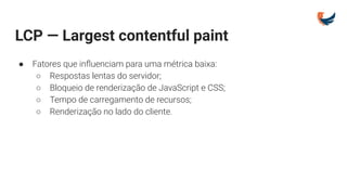 LCP — Largest contentful paint
● Fatores que inﬂuenciam para uma métrica baixa:
○ Respostas lentas do servidor;
○ Bloqueio de renderização de JavaScript e CSS;
○ Tempo de carregamento de recursos;
○ Renderização no lado do cliente.
 