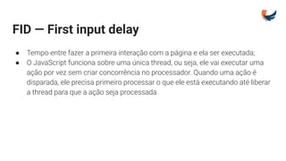 FID — First input delay
● Tempo entre fazer a primeira interação com a página e ela ser executada;
● O JavaScript funciona sobre uma única thread, ou seja, ele vai executar uma
ação por vez sem criar concorrência no processador. Quando uma ação é
disparada, ele precisa primeiro processar o que ele está executando até liberar
a thread para que a ação seja processada.
 