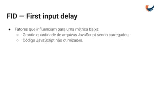 FID — First input delay
● Fatores que inﬂuenciam para uma métrica baixa:
○ Grande quantidade de arquivos JavaScript sendo carregados;
○ Código JavaScript não otimizados.
 