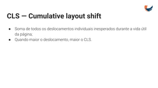 CLS — Cumulative layout shift
● Soma de todos os deslocamentos individuais inesperados durante a vida útil
da página;
● Quando maior o deslocamento, maior o CLS.
 