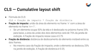 CLS — Cumulative layout shift
● Fórmula do CLS:
CLS = fração de impacto * fração de distância
● Fração de impacto: união da área do elemento no frame `n` com a área do
elemento no frame `n + 1`.
○ Se um elemento ocupa 50% da tela e é deslocado no próximo frame 25%
para baixo, a área da união dos dois elementos será de 75% da janela de
exibição. A fração de impacto nesse caso é 0.75.
● Fração de distância: distância de deslocamento do elemento instável entre os
dois frames.
○ No mesmo caso da fração de impacto, onde o elemento se deslocou 25%
na janela de exibição. A fração de distância é 0.25.
 