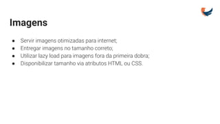 Imagens
● Servir imagens otimizadas para internet;
● Entregar imagens no tamanho correto;
● Utilizar lazy load para imagens fora da primeira dobra;
● Disponibilizar tamanho via atributos HTML ou CSS.
 
