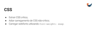 CSS
● Extrair CSS crítico;
● Adiar carregamento de CSS não-crítico;
● Carregar webfonts utilizando font-weight: swap.
 