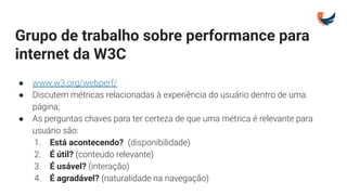 Grupo de trabalho sobre performance para
internet da W3C
● www.w3.org/webperf/
● Discutem métricas relacionadas à experiência do usuário dentro de uma
página;
● As perguntas chaves para ter certeza de que uma métrica é relevante para
usuário são:
1. Está acontecendo? (disponibilidade)
2. É útil? (conteúdo relevante)
3. É usável? (interação)
4. É agradável? (naturalidade na navegação)
 