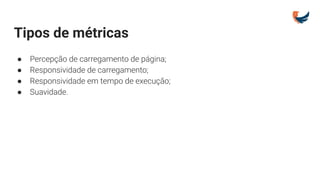Tipos de métricas
● Percepção de carregamento de página;
● Responsividade de carregamento;
● Responsividade em tempo de execução;
● Suavidade.
 