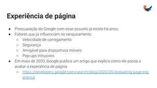 Experiência de página
● Preocupação do Google com esse assunto já existe há anos;
● Fatores que já inﬂuenciam no ranqueamento:
○ Velocidade de carregamento
○ Segurança
○ Amigável para dispositivos móveis
○ Pop-ups intrusivos
● Em maio de 2020, Google publica um artigo que explica como ele passa a
avaliar a experiência de página
○ https://developers.google.com/search/blog/2020/05/evaluating-page-exp
erience
 