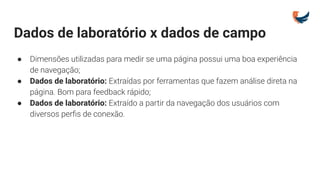 Dados de laboratório x dados de campo
● Dimensões utilizadas para medir se uma página possui uma boa experiência
de navegação;
● Dados de laboratório: Extraídas por ferramentas que fazem análise direta na
página. Bom para feedback rápido;
● Dados de laboratório: Extraído a partir da navegação dos usuários com
diversos perﬁs de conexão.
 