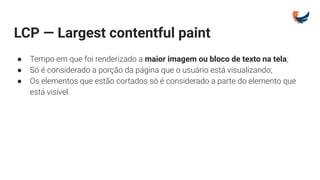 LCP — Largest contentful paint
● Tempo em que foi renderizado a maior imagem ou bloco de texto na tela;
● Só é considerado a porção da página que o usuário está visualizando;
● Os elementos que estão cortados só é considerado a parte do elemento que
está visível.
 
