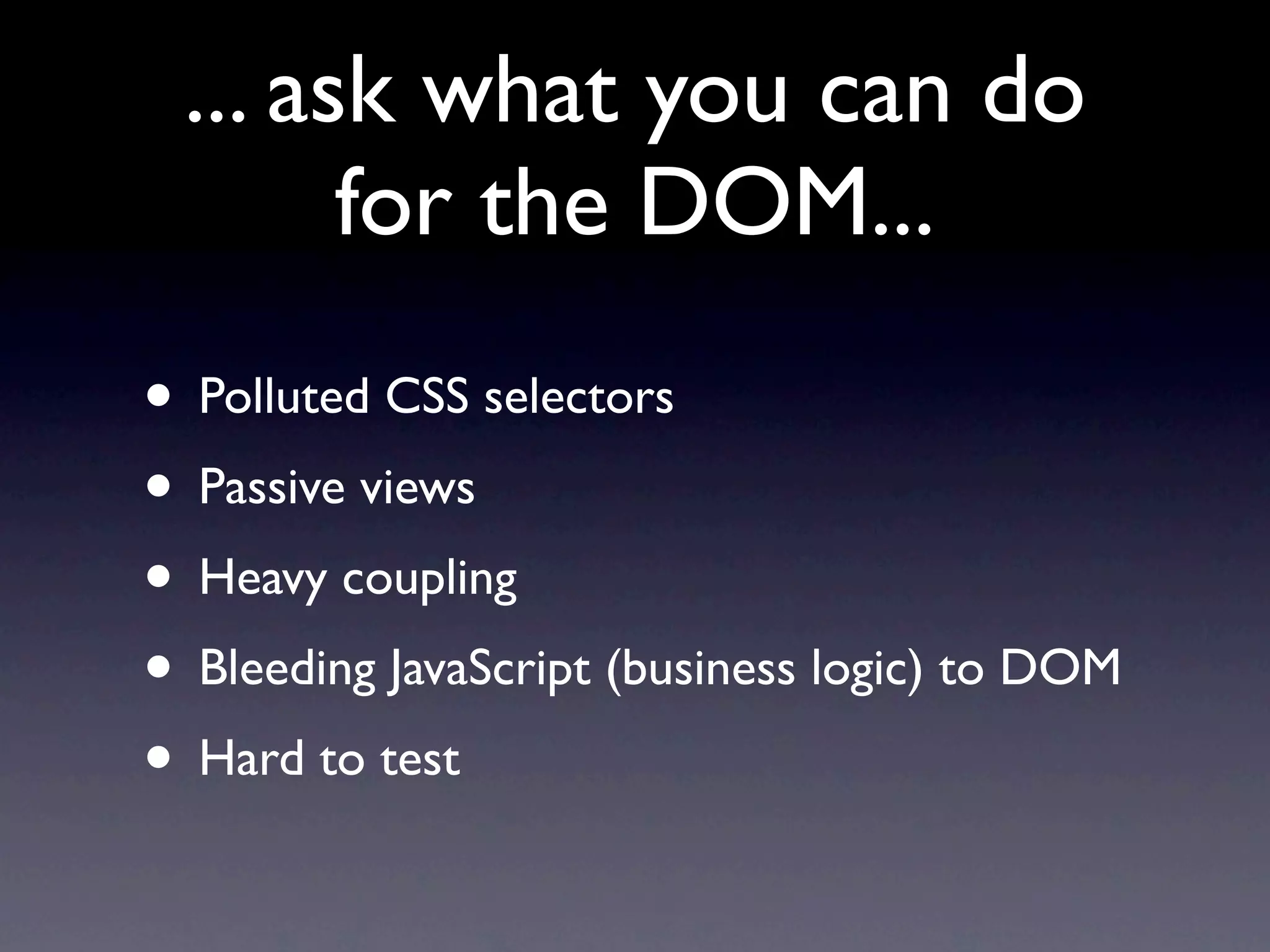 ... ask what you can do
       for the DOM...
• Polluted CSS selectors
• Passive views
• Heavy coupling
• Bleeding JavaScript (business logic) to DOM
• Hard to test
 