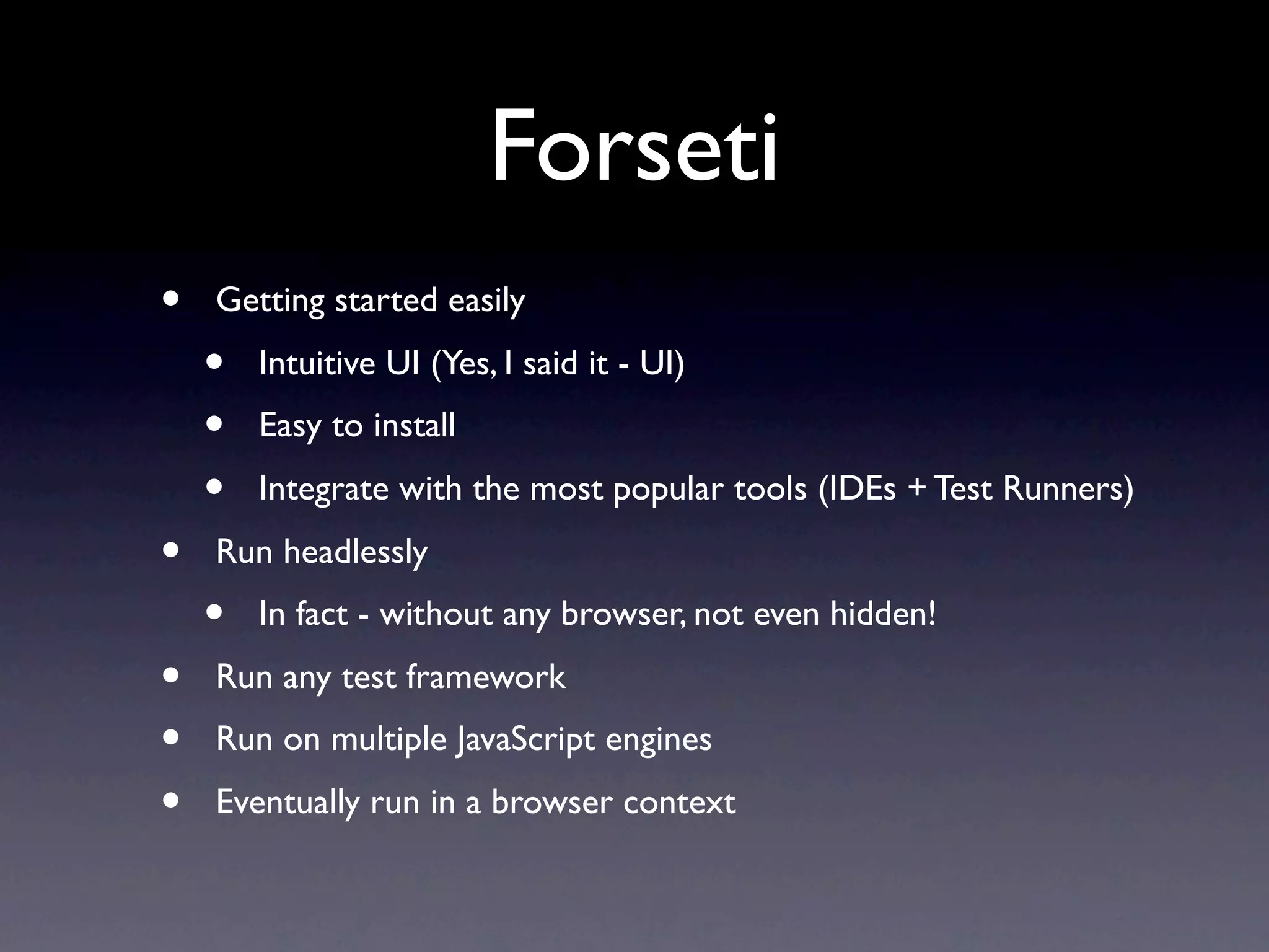 Forseti
•   Getting started easily
    •   Intuitive UI (Yes, I said it - UI)
    •   Easy to install
    •   Integrate with the most popular tools (IDEs + Test Runners)
•   Run headlessly
    •   In fact - without any browser, not even hidden!
•   Run any test framework
•   Run on multiple JavaScript engines
•   Eventually run in a browser context
 