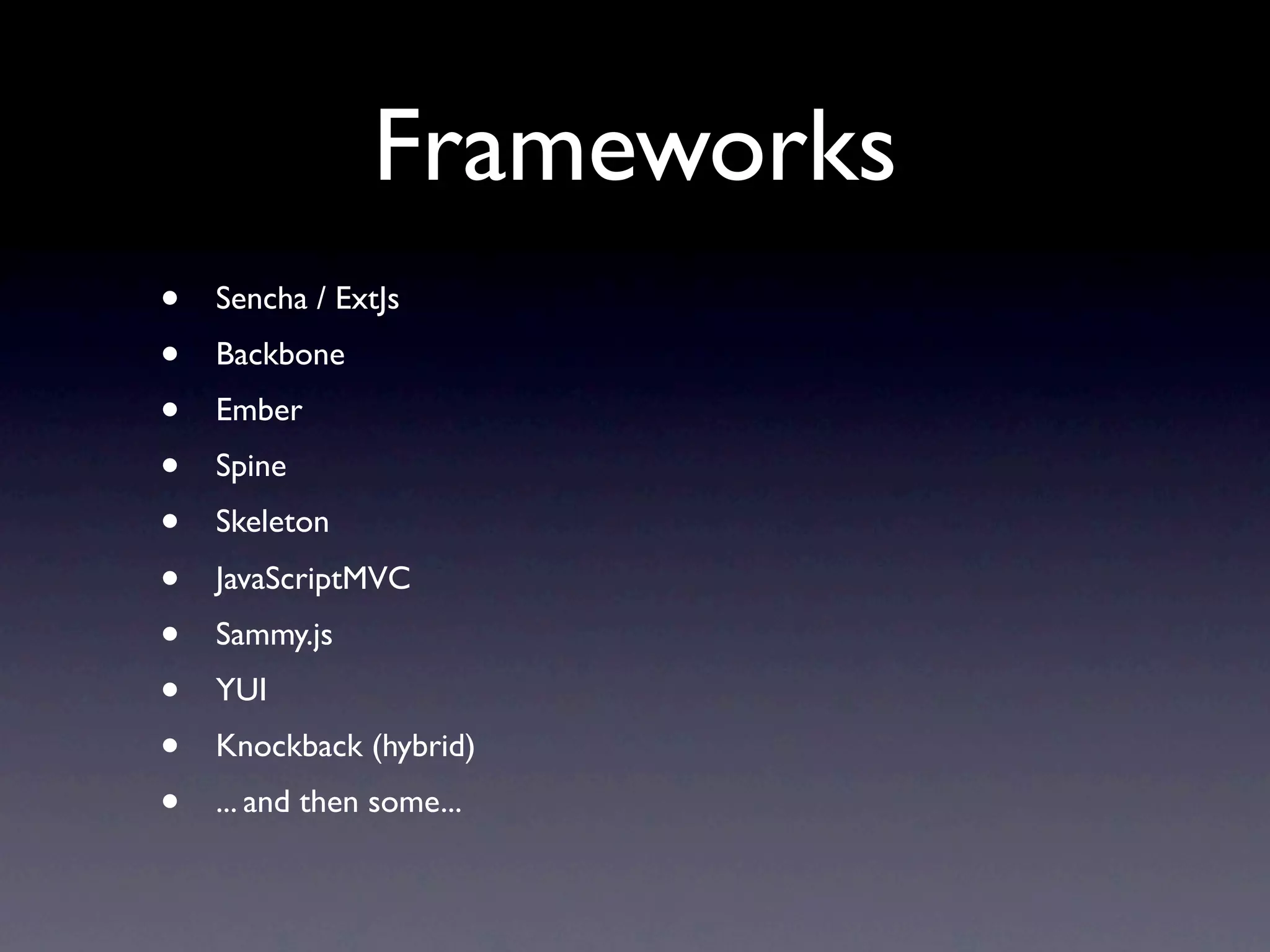 Frameworks
•   Sencha / ExtJs
•   Backbone
•   Ember
•   Spine
•   Skeleton
•   JavaScriptMVC
•   Sammy.js
•   YUI
•   Knockback (hybrid)
•   ... and then some...
 