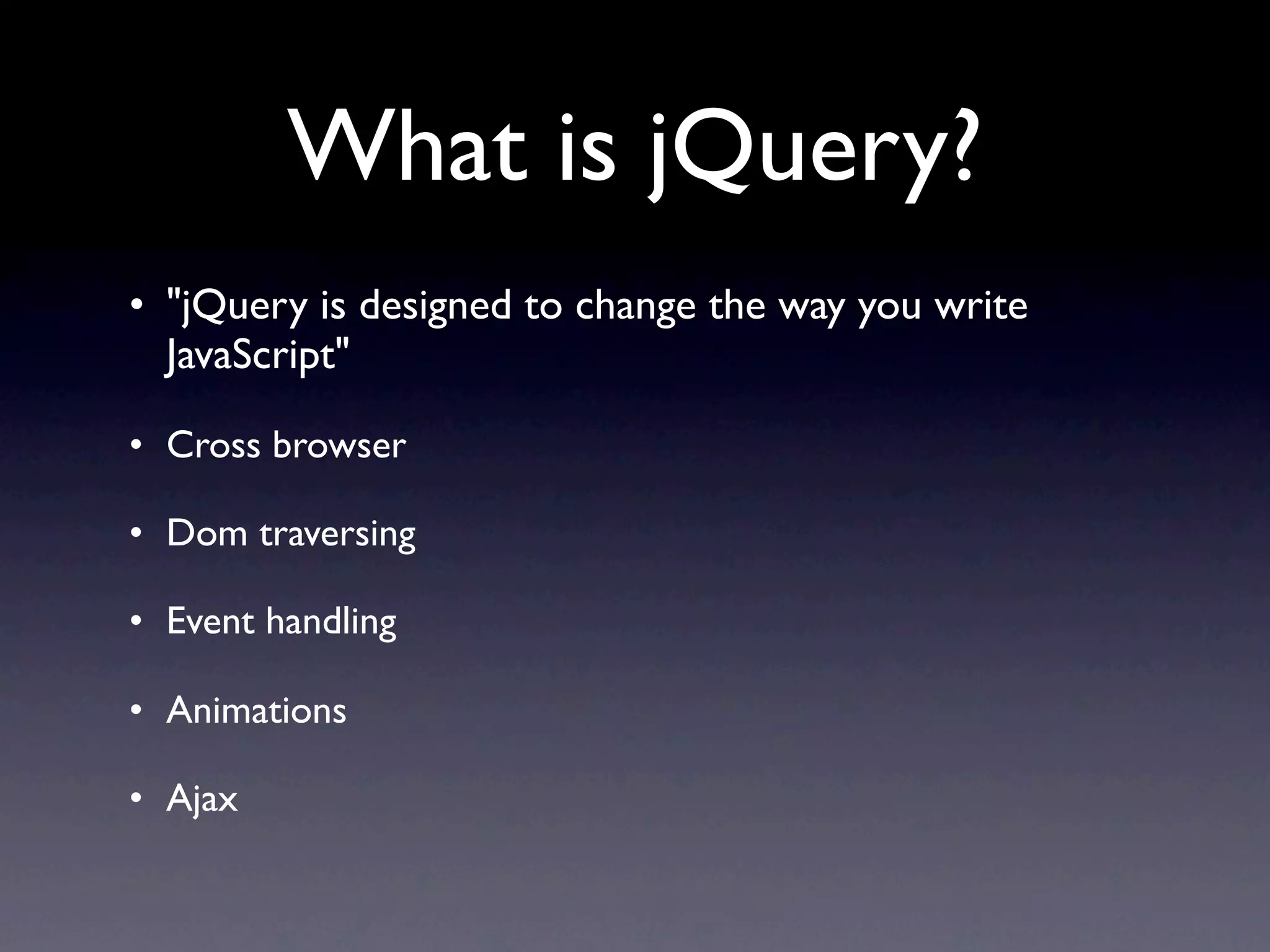 What is jQuery?
• "jQuery is designed to change the way you write
  JavaScript"

• Cross browser

• Dom traversing

• Event handling

• Animations

• Ajax
 