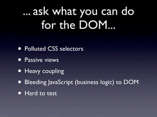 ... ask what you can do
       for the DOM...
• Polluted CSS selectors
• Passive views
• Heavy coupling
• Bleeding JavaScript (business logic) to DOM
• Hard to test
 