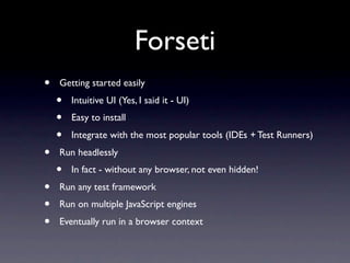 Forseti
•   Getting started easily
    •   Intuitive UI (Yes, I said it - UI)
    •   Easy to install
    •   Integrate with the most popular tools (IDEs + Test Runners)
•   Run headlessly
    •   In fact - without any browser, not even hidden!
•   Run any test framework
•   Run on multiple JavaScript engines
•   Eventually run in a browser context
 