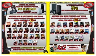 LIDE
                                                                                                    RISPARMIA PORTANDOCI I TUOI GIOCHI E LE TUE CONSOLE USATE                                                                                                             RISPARMIA PORTANDOCI I TUOI GIOCHI E LE TUE CONSOLE USATE                                                                                                                            LIDE
                              OFFERTE VA BRE                                                                                                                                                                                                                                                                                                                                                                                                        OFFERTE VA BRE
                                        TO                                                                     ACQUISTA UNA CONSOLE                                                                                                                                                                                                                                                                                                                           TO
                              DAL 28 OT EMBRE                                                                                                                                                                                                                                                                                                                  LA TUA PS2 VALE ANCORA                                                               DAL 28 OT EMBRE
                                       V                                                                                                                                                                                                                                                                                                                                                                                                                     V
                              AL 30 NO                                                                                                                                                                                                                                                                                                                                                                                                              AL 30 NO
                                                                                                                                                                                                                                                                                                                                                                                    30E
                                                                                                          USATO 100% GARANTITO! PER TE IL
                        SEGUICI SU
                                                                                                                                      50% DI SCONTO                                                                                                                                                                                   NON TE LO ASPETTAVI EH? CORRI IN NEGOZIO!
                                                                                                                                                                                                                                                                                                                                                                                                                                                                   SEGUICI SU



                                                                                                                                             SU UN GIOCO
                                                                                                                                                                                                                                                                                                                                              *VALUTAZIONE VALIDA PER CONSOLE FUNZIONANTI E COMPLETE DI CAVI E PAD.
                                                                                                                                   USATO 100% GARANTITO A SCELTA!*                                                                                                                                                                                      ALCUNE RESTRIZONI POTREBBERO ESSERE APPLICATE.
                                                                                                                                                                                                                                                                                                                                      ALCUNI MODELLI POTREBBERO NON ESSERE RITIRATI. CHIEDI AL NOSTRO STAFF PER CHIARIMENTI
                                                                                                                                             *PROMOZIONE NON CUMULABILE CON ALTRE PROMOZIONI IN CORSO




                                                                                                  GIOCARE NON E’ MAI COSTATO COSI’ POCO!    *PROMOZIONAE
                                                                                                                                            *PROMOZIONAE NON CUMULABILE CON ALTRE PROMOZIONI IN CORSO
                                                                                                                                               OMOZIONAE     CUMULABILE                   N     CORS
                                                                                                                                                                                                CORSO                                                                              GIOCARE NON E’ MAI COSTATO COSI’ POCO!
                                                                                            SCOPRI IL RISPARMIO GARANTITO CON I NOSTRI GIOCHI USATO 100% GARANTITO                                                                                                          SCOPRI IL RISPARMIO GARANTITO CON I NOSTRI GIOCHI USATO 100% GARANTITO

                                                                                                                     GIOCA CON MENO DI 10 E!!!                                                                                                                                                                       GIOCA CON MENO DI 30 E!!!

                                                                               €9.98                 €9.98                          €9.98                        €9.98                         €9.98                           €17.98                   €14.98
                                                                                            .98                  .98                                 .98                                                  .98                               .98
                                                                                   €7                    €7                             €7                           €7     .98
                                                                                                                                                                                                   €7                              €9                       € 9.98        €27.98
                                                                                                                                                                                                                                                                                      .98
                                                                                                                                                                                                                                                                                                            €24.98
                                                                                                                                                                                                                                                                                                                       .98
                                                                                                                                                                                                                                                                                                                                           €17.98
                                                                                                                                                                                                                                                                                                                                                       .98
                                                                                                                                                                                                                                                                                                                                                                      €24.98
                                                                                                                                                                                                                                                                                                                                                                                    .98
                                                                                                                                                                                                                                                                                                                                                                                                €34.98                     €34.98                   €26.98

                                                                                                                                                                                                                                                                             € 19                              € 19                             € 14                     € 19                     € 24      .98
                                                                                                                                                                                                                                                                                                                                                                                                                             € 24         .98
                                                                                                                                                                                                                                                                                                                                                                                                                                                         € 19.98




                                                                                  €19.98                     €9.98                          €17.98                       €12.98                        €12.98                           €12.98              €14.98
                                                                                              .98                          .98                             .98                          .98                     .98                               .98
                                                                                       €9                        €4                             €9                           €9                             €9                              €9                   € 9.98   €24.98                   €29.98                    €19.98
                                                                                                                                                                                                                                                                                                                              1                       €29.98               €19.98
                                                                                                                                                                                                                                                                                                                                                                            1                      €22.98                  €34.98
                                                                                                                                                                                                                                                                                                                                                                                                                            3                   €24.98
                                                                                                                                                                                                                                                                                      .98                                                                       .98                       .98                   .98                       .98
                                                                                                                                                                                                                                                                             € 19                     € 19       .98
                                                                                                                                                                                                                                                                                                                                € 14      .98
                                                                                                                                                                                                                                                                                                                                                         € 19                  € 14                      € 19                € 24                  € 19.98
                               OFFERTE VALIDE DAL 28 OTTOBRE AL 30 NOVEMBRE.




                                                                                                                                    €17.98
                                                                                   €17.98             €12.98                                                        €9.98                              €14.98                           €19.98              €14.98
                                                                                                                                                     .98
                                                                                       €9     .98
                                                                                                             €9      .98                €9                                 €7     .98
                                                                                                                                                                                                           €9   .98
                                                                                                                                                                                                                                            €9    .98
                                                                                                                                                                                                                                                                 € 9.98




                                                                                                                                                                                                                                                                                                                                                                                                                                                                           FINO AD ESAURIMENTO SCORTE.
FINO AD ESAURIMENTO SCORTE.




                                                                                                                                                                                                                                                                                                €34.98                   €29.98                     €34.98
                                                                                                                                                                                                                                                                                                                                                        98
                                                                                                                                                                                                                                                                                                                                                         8
                                                                                                                                                                                                                                                                                                                                                                         €17.98                 €19.98                  €19.98
                                                                                                                                                                                                                                                                                                               .98                      .98                    .98
                                                                                                                                                                                                                                                                                                                                                                98                    .98                   .98
                                                                                                                                                                                                                                                                                                   € 29                      € 24                     € 24                     € 14                € 14                    € 14.98
                               FINO AD ESAURIMENTO SCORTE.




                                                                                                                €9.98                        €9.98                €14.98                      €14.98                  €14.98




                                                                                                                                                                                                                                                                                                               4X2
                                                                                                                             .98                           .98                    .98                     .98
                                                                                                                     €4                          €7                      €9                       €9                      € 9.98
                                                                                                                                                                                                                                                                                                                                                               PRENDI 4 GIOCHI PS2
                                                                                                    COMPRA DUE ACCESSORI USATO 100% GARANTITO E                                                                                                                                                                                                                  E NE PAGHI 2*!
                                                                                                                                                                                                                                                                                                                                                                 PROMOZIONE VALIDA SU CENTINAIA
  NOVEMB
  NOVEMBRE                                                                                          ...QUELLO CHE COSTA MENO LO PAGHI LA META’!*                                                                                                                                                                                                                   DI TITOLI PRESENTI IN NEGOZIO.
                                                                                                                                             *PROMOZIONE NON CUMULABILE CON ALTRE PROMOZIONI IN CORSO                                                                                             *PAGHE
                                                                                                                                                                                                                                                                                                  *PAGHERAI SOLO 1 CENTESIMO CAD. I PRODOTTI CHE COSTANO MENO. CHIEDI AL NOSTRO STAFF PER CHIARIMENTI
 OTTOBRE AL 30
TE VALIDE DAL 28
                                                                                                     TUTTI I MARCHI RIPORTATI SONO DI PROPRIETA’ DEI LEGITTIMI E RISPETTIVI PROPRIETARI. LE FOTO E LE DESCRIZIONI DEI PRODOTTI SONO PURAMENTE INDICATIVE.                          TUTTI I MARCHI RIPORTATI SONO DI PROPRIETA’ DEI LEGITTIMI E RISPETTIVI PROPRIETARI. LE FOTO E LE DESCRIZIONI DEI PRODOTTI SONO PURAMENTE INDICATIVE.
           OFFER-                                                                                                        SALVO ERRORI TIPOGRAFICI. LA PROMOZIONE E’ SOGGETTA ALLA REALE DISPONIBILITA’ DEI TITOLI SU PUNTO VENDITA.                                                                    SALVO ERRORI TIPOGRAFICI. LA PROMOZIONE E’ SOGGETTA ALLA REALE DISPONIBILITA’ DEI TITOLI SU PUNTO VENDITA.
 