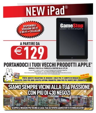 NEW iPad
                                                                                                                                  ®



             DISPONIBILI
            VERSIONI WI-FIAR
          E WI-FI + CELLUL



          A PARTIRE DA

    E         129
PORTANDOCI I TUOI VECCHI PRODOTTI APPLE                                                                                                                  ®

                           NORMALE PREZZO AL PUBBLICO A PARTIRE DA € 479,98
                            I marchi iPod ®, iPhone ® e iPad ® (incluse le immagini) sono di proprietà di Apple Inc.
                                         GameStop Italy S.r.l. non è afﬁliata né collegata con Apple Inc.
                Alcune restrizioni potrebbero essere applicate, alcuni modelli potrebbero non essere ritirati. Chiedi al nostro Staff per chiarimenti.

                                                                                         EZZI
                                                Promozione limitata nel tempo e valida ﬁno ad esaurimento scorte.

                                                                                 50.000 P BILI
                                                                                         I
              PORTA QUESTO VOLANTONE IN NEGOZIO E SOLO PER TE SUBITO IN REGALO DISPON
    FIFA09/PES 2009 PER XBOX 360/PS3 OPPURE FIFA08/PES 2008 PER PS2 USATO 100% GARANTITO
 