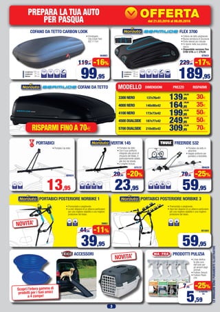 3
LEIMMAGINISONOPURAMENTEILLUSTRATIVE
FLEX 3700COFANO DA TETTO CARBON LOOK
PORTABICI POSTERIORE NORBIKE 3
• Premontato e pieghevole.
• Ogni bici dispone di un attacco particolare
per una migliore stabilità e una migliore
protezione del telaio.
651843
NUMERO
BICI
3 45kg
CARICO
MASSIMO
PORTABICI POSTERIORE NORBIKE 1
• Premontato e pieghevole.
• La bici dispone di un attacco particolare
per una migliore stabilità e una migliore
protezione del telaio.
38663NUMERO
BICI
1 20kg
CARICO
MASSIMO
VOLUME
Litri
PESO
DI CARICO
370
Kg
50
PESO
A VUOTO
Kg
12
APERTURA
BILATERALE
CON ZIP
FISSAGGIO
AD L
Lunghezza 110 cm
Larghezza 70 cm
Altezza 40 cmVOLUME
Litri
PESO
DI CARICO
250
Kg
55
PESO
A VUOTO
Kg
11
APERTURA
LATERALE
A SINISTRA
Lunghezza 131 cm
Larghezza 77 cm
Altezza 34 cm
PREPARA LA TUA AUTO
PER PASQUA
PossibilitàdiinstallazionePressolenostreofficine
dal15.02.2016al20.03.2016
42027
OFFERTA
KDC-100UBS
69,63
84,95
IVA
SENZA
I GIORNI
FREERIDE 532
• Cofano da tetto pieghevole
• Nuova serratura di sicurezza
• Porte laterali più robuste
• Si ripone nella sua pratica
sacca
• Disponibile versione Flex
5700 570L a € 279,95
• Omologato
City Crash Test
ISO 11154
684824
675137 664026
870431944663
• Portabici da tetto in
alluminio
• doppio antifurto per
portabici e bicicletta
• Portabici da tetto
• Con il suo antifurto
integrato alla pinza di
chiusura del telaio, è
particolarmente adatto
alle bici da strada.
• 2 cinghie incluse.
60mm
Ø
TELAIOBICI
NUMERO
BICI
1
SERRATURA
CON CHIAVE
3kg
PESO A
VUOTO
80mm
Ø
TELAIOBICI
NUMERO
BICI
1
SERRATURA
CON CHIAVE
2,8kg
PESO A
VUOTO
65mm
Ø
TELAIOBICI
NUMERO
BICI
1
• Portabici da tetto
PORTABICI
13,95 23,95
29,95 -20%
39,95
44,95 -11%
59,95
59,95
79,95 -25%
189,95
229,95 -17%
99,95
119,95 -16%
RISPARMI FINO A 70€
VERTIK 145
MODELLO RISPARMI
3300 NERO	 137x76x41	 30€
4000 NERO	 140x90x42	 35€
4100 NERO 	 173x73x42	 50€
4500 DUALSIDE 	 187x77x42	 50€
5700 DUALSIDE 	 210x85x42	 70€
PRODOTTI PULIZIAACCESSORI
• Linea dedica-
ta alla cura
dell’auto per
gli amanti degli
animali
• Pulitore Tessuti
• Pulitore Plasti-
che
5,59
7,45 -25%
A PARTIRE
DA
COFANI DA TETTO DIMENSIONI PREZZO
139,95
169,95
164,95
199,95
199,95
249,95
249,95
299,95
309,95
379,95
NOVITA’
NOVITA’
Scopri l’intera gamma di
prodotti per i tuoi amici
a 4 zampe!
dal 21.03.2016 al 08.05.2016
 