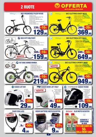 7
OLIO MOTO/SCOOTER
CASCO JET 601
• In ABS
• 1.080 gr.
• Omologazione
EUR R22-05
• Colori disponibili
RIDER BATTERIE MOTO/SCOOTERCAVO CON LUCE
• 2T
• 4T
CASCO TECNOCASCO AERO JET ITALY
BICI PIEGHEVOLE FLEXY W165
• Telaio Acciaio
• Sistema di piegatura Rapid Flex
• Dimensione ruote 20”
• Carico max supportato 95 Kg.
• Peso 14 Kg.
• Trasmissione esterna Shimano 6 V
• Freni V-Brake
• Pedali standard fissi 666215
129,95
139,95 -10€
2 RUOTE
29,95
39,95 -25%
4,95
9,95 -50%
109,95
129,95 -15%
49,95
89,95 -44%
9,95
15,95 -37%
A PARTIRE
DA
ACQUISTA 2
CONFEZIONI
DI OLIO
PERTEUNOSCONTODEL
50%
SULLA MENO CARA
NOVITA’
NOVITA’
• Bluetooth siste-
ma integrato
• Modulare con
mentoniera
apribile
• Doppio visierino
parasole a
scomparsa
• Colori disponibili
LEIMMAGINISONOPURAMENTEILLUSTRATIVE
BICI CITY MILITARY
• Telaio Acciaio
• Dimensione ruote 28”
• Trasmissione Shimano TZ 50 21 V
• Freni in resina V-Brake
• Disponibile telaio versione donna
2020223
159,95
169,95 -10€
NOVITA’
FAT BIKE BIMBO/BIMBA
• Telaio Acciaio
• Dimensione ruote 20”
• Trasmissione Shimano TX
• Freni ant/post a disco
• Cerchi alluminio anodizzato
• Disponibile telaio versione adulto
2020226
219,95
229,95 -10€
NOVITA’
• Interno sfodera-
bile e lavabile
• Doppia visiera
parasole a
scomparsa
906674
BICI ELETTRICA BASY W315
• Motore anteriore 250W
• Batteria Piombo 24V 10 Ah
• Display LED con 2 funzioni e 3 modi di
assistenza elettrica
• Telaio Alluminio 26”
• Trasmissione Shimano 6 V
369,95
389,95 -20€
904970
BICI ELETTRICA CITY W415
• Motore anteriore 250W
• Batteria Lithio 36V compresa
• Display LED con 2 funzioni e 3 modi di
assistenza elettrica
• Telaio Alluminio 26”
• Trasmissione Shimano Tourney 7 V
• Freni ant/post V-Brake
649,90
699,90 -50€
2010671
• Motore anteriore Brushless 250W
• Batteria Lithio 36V 8,8 Ah compresa
• Display LED con 3 funzioni e 3 modi di
assistenza elettrica
• Telaio Alluminio 27,5”
• Trasmissione Shimano Altus 8 V
BICI ELETTRICA SPORTY W645
NOVITA’
949,95
999,95 -50€
2024260
PossibilitàdiinstallazionePressolenostreofficine
dal15.02.2016al20.03.2016
42027
OFFERTA
KDC-100UBS
69,63
84,95
IVA
SENZA
I GIORNI
dal 21.03.2016 al 08.05.2016
 