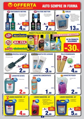 8
LEIMMAGINISONOPURAMENTEILLUSTRATIVE
LAVAVETRO POUCHLAVAVETRO CONCENTRATO
AUTO SEMPRE IN FORMA
PRODOTTI PULIZIA PER ESTERNI E INTERNI
• Summer Shell
• 2L
SU 30 PRODOTTI
SELEZIONATI
-30%
ADBLUE
903703
• Con dosatore
• Riduce le emissioni di
ossido di azoto nei gas di
scarico nei motori diesel
di nuova generazione
• Uso esclusivo su veicoli
diesel con predisposizio-
ne AdBlue®
13,95
• Pronto all’uso
LAVAVETRO ESTATEPrimo
Prezzo
Prezzo
786799
2,99
• Antiebollizione
• Antischiuma
• Anticorrosione
LIQUIDO RADIATORE -10°
Primo
Prezzo
Prezzo
762501
4,99
1,99 2,99
2016817
4,99
6,95 -28%
PELLE SCAMOSCIATA
• 17 dm2
234574 944805
OVATTA PER LUCIDARE
3,79
378721
TRATTAMENTO MOTORE
469863
469865
• Per motori Benzina
• Per motori Diesel e
Common Rail
4,29
5,45 -21%
A PARTIRE
DA
PULITORE INIETTORI
469877
469878
• Per motori Benzina
• Per motori Diesel e
Common Rail
7,25
9,25 -21%
360081
• Per cerchi in lega
2,99
3,99 -25%
SPAZZOLA RIFINITURE
• Antiebollizione
• Antischiuma
• Anticorrosione
LIQUIDO RADIATORE -20°
191213
5,45
6,95 -21%
LIQUIDO RADIATORE -40°
447301
2,49
3,49 -28%
• Tecnologia organica
• Adatto ai motori di nuova
generazione
• Protegge dalla corrosione, dal
gelo e dal surriscaldamento,
evitando i depositi
SCOPRILI IN NEGOZIO E SU NORAUTO.IT
PossibilitàdiinstallazionePressolenostreofficine
dal15.02.2016al20.03.2016
42027
OFFERTA
KDC-100UBS
69,63
84,95
IVA
SENZA
I GIORNI
dal 21.03.2016 al 08.05.2016
 