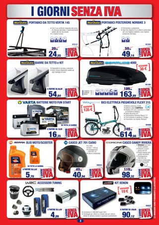 3
LEIMMAGINISONOPURAMENTEILLUSTRATIVE
SENZAIVAI GIORNI
PORTABICI DA TETTO VERTIK 145
• Con il suo antifurto integrato alla pinza
di chiusura del telaio, è particolarmente
adatto alle bici da strada.
• 2 cinghie incluse.
675137
24,55
29,95
IVA
SENZA
IGIORNI
60mm
Ø
TELAIOBICI
NUMERO
BICI
1
SERRATURA
CON CHIAVE
3kg
PESO A
VUOTO
BATTERIE MOTO FUN START
OLIO MOTO/SCOOTER
BICI ELETTRICA PIEGHEVOLE FLEXY 215
614,66
749,90
IVA
SENZA
IGIORNI
• Motore anteriore 250W
• Batteria Lithio COMPRESA
• Display LED con 2 funzioni e 3 modi
di assistenza elettrica
• Telaio Alluminio 20”
• Trasmissione Shimano Nexus 3 V
• Freni enteriori e posteriori V Brake
• Pneumatici con bande riflettenti
5,70
A PARTIRE DA 6,95
IVA
SENZA
IGIORNI
SU TUTTA LA GAMMA
ACCESSORI TUNING KIT XENON
• Centralina in CAN-BUS Super Slim
• Omologati per utilizzo su strada solo per vetture
dotate di sistema lavafari e parabola autolivellante
CASCO DANDY RIVIERA
• Modulare con men-
toniera apribile
• Visierino a scom-
parsa anti UV
• Visiera doppia anti-
graffio amovibile
• Omologazione
EUR R22-05
• Interno sfoderabile
• Colori disponibili:
98,32
119,95
IVA
SENZA
IGIORNI
4,09
A PARTIRE DA 4,99
IVA
SENZA
IGIORNI
90,12
A PARTIRE DA 109,95
IVA
SENZA
IGIORNI
904968
CASCO JET 701 CUOIO
• In ABS
• Peso 1.050 gr.
• Omologazione
EUR R22-05
• Interno sfoderabile
499252
494937
BARRE DA TETTO e KIT
• Disponibili in acciaio o alluminio
• Varie misure disponibili adatte ad
ogni tipologia di auto
54,84
A PARTIRE DA 66,90
IVA
SENZA
IGIORNI
PORTABICI POSTERIORE NORBIKE 3
• Premontato e pieghevole.
• Ogni bici dispone di un attacco particolare
per una migliore stabilità e una migliore
protezione del telaio.
651843
49,14
59,95
IVA
SENZA
IGIORNI
NUMERO
BICI
3
C
45kg
CARICO
MASSIMO
4000
163,89
199,95
IVA
SENZA
IGIORNI
661488
VOLUME
Litri
PESO
DI CARICO
400
Kg
75
PESO
A VUOTO
Kg
13
APERTURA
POSTERIORE
FISSAGGIO
MASTERFIT
Lunghezza 140 cm
Larghezza 90 cm
Altezza 42 cm
40,94
49,95
IVA
SENZA
IGIORNI
16,35 IVA
SENZA
IGIORNI
SU TUTTA LA GAMMA
A PARTIRE DA 19,95
 