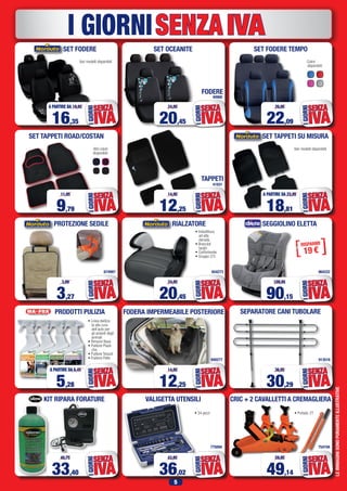 5
SENZAIVAI GIORNI
PROTEZIONE SEDILE
SET TAPPETI ROAD/COSTAN
LEIMMAGINISONOPURAMENTEILLUSTRATIVE
Altri colori
disponibili:
674997
SET FODERE TEMPO
Colori
disponibili:
22,09
26,95
IVA
SENZA
IGIORNI
9,79
11,95
IVA
SENZA
IGIORNI
3,27
3,99
IVA
SENZA
IGIORNI
FODERA IMPERMEABILE POSTERIORE
940277
12,25
14,95
IVA
SENZA
IGIORNI
754194
CRIC + 2 CAVALLETTI A CREMAGLIERA
49,14
59,95
IVA
SENZA
IGIORNI
SET FODERE
16,35
A PARTIRE DA 19,95
IVA
SENZA
IGIORNI
SET TAPPETI SU MISURA
Vari modelli disponibili
18,81
A PARTIRE DA 22,95
IVA
SENZA
IGIORNI
RIALZATORE
• Imbottitura
ad alta
densità
• Braccioli
larghi
• Confortevole
• Gruppo 2/3
654273
20,45
24,95
IVA
SENZA
IGIORNI
SEGGIOLINO ELETTA
964222
90,15
109,95
IVA
SENZA
IGIORNI
PRODOTTI PULIZIA
• Linea dedica-
ta alla cura
dell’auto per
gli amanti degli
animali
• Rimuovi Bava
• Pulitore Plasti-
che
• Pulitore Tessuti
• Pulitore Pelle
5,28 IVA
SENZA
IGIORNI
SEPARATORE CANI TUBOLARE
913516
30,29
36,95
IVA
SENZA
IGIORNI
VALIGETTA UTENSILI
• 34 pezzi
775094
36,02
43,95
IVA
SENZA
IGIORNI
KIT RIPARA FORATURE
33,40
40,75
IVA
SENZA
IGIORNI
SET OCEANITE
FODERE
40900
41931
20,45
24,95
IVA
SENZA
IGIORNI
TAPPETI
12,25
14,95
IVA
SENZAIGIORNI
Vari modelli disponibili
• Portata: 2T
A PARTIRE DA 6,45
 