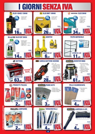 6
SENZAIVAI GIORNI
BATTERIE
PRODOTTI PULIZIA
LAMPADA 6 LED
LEIMMAGINISONOPURAMENTEILLUSTRATIVE
763182
756040
220693
776222 223956
• ACEA A3/B4
• API SL/CF
• VW 501.01
• ACEA C2/C3
• API SM/SN
• VW 504.00 - 507.00
• BMW LL04
• MB 229.31 - 229.51
• ACEA A3/B4
• API SL/CF
• VW 501.01
• Elite Evolution
5W40
• ACEA A3/B4
• VW 505.01
• BMW LL04
• RN 0710
OLIO I-BASE 15W40
OLIO ESP 5W30
OLIO BM7 10W40 OLIO 5W40
TERGICRISTALLI
4,88
A PARTIRE DA 5,95
IVA
SENZA
IGIORNI
2,61
A PARTIRE DA 3,19
IVA
SENZA
IGIORNI
63,89
A PARTIRE DA 77,95
IVA
SENZA
IGIORNI
PELLE SCAMOSCIATA
• Varie dimensioni
disponibili:
	 • 15 dm2
	 • 35 dm2
4,30
A PARTIRE DA 5,25
IVA
SENZA
IGIORNI
LAMPADINE
2,04
A PARTIRE DA 2,49
IVA
SENZA
IGIORNI
FILTRI ABITACOLO
11,43
A PARTIRE DA 13,95
IVA
SENZA
IGIORNI
ADDITIVI
6,27
A PARTIRE DA 7,65
IVA
SENZAIGIORNI
PANNI AUTO
• Pulitore vetri
• Pulitore plastiche
• Pulitore interni pelle
• Pulitore multiuso
3,07
3,99
IVA
SENZA
IGIORNI
CARICA BATTERIE BDV090
936710
• 6V - 12V.
• Funzione manteni-
mento della carica
• Dotato di pinze per
la batteria e anelli
capicorda
• Per batterie fino a
70Ah
28,65
34,95
IVA
SENZA
IGIORNI
BOOSTER N900
356829
• Per veicoli benzina
fino a 3.0 L. e diesel
fino a 2.5 L.
• Potenza 17 Ah.
• Allarme in caso di
inversione di polarità
• Dotato di lampada
orientabile e presa
USB
61,43
74,95
IVA
SENZA
IGIORNI
14,30
17,45
IVA
SENZA
IGIORNI
16,35
19,95
IVA
SENZA
IGIORNI
26,19
31,95
IVA
SENZA
IGIORNI
34,39
41,95
IVA
SENZA
IGIORNI
4,88
5,95
IVA
SENZA
IGIORNI
 