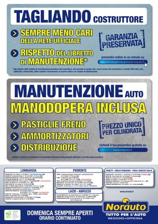 Sempre meno cari
della rete ufficiale
riSpetto del liBretto
di manutenZione*
preventivi online in un minuto su
* Nel rispetto della tabella di manutenzione periodica del costruttore, che prevede il cambio olio, con le norme del costruttore, il cambio filtri (olio, aria,
abitacolo, carburante), delle candele d’accensione, la ricarica clima e la cinghia di distribuzione.
TAGLIANDOCOSTRUTTORE
Certificato PEFC
Questo prodotto
è realizzato con
materia prima
da foreste gestite in
maniera sostenibile e
da fonti controllate
www.pefc.it
BARANZATE (MI) - Via C. Moretti, 2 - Tel. 02.38302712 - vicino C/C
ROZZANO (MI) - Via Eduardo de Filippo, 17 - Tel. 02.57514620 - C/C
CERNUSCO SUL NAVIGLIO (MI) - Via Padana Superiore,15/A - Tel. 02.36722595
SAN GIULIANO MILANESE (MI) - Via Po, 17 - Tel. 02.36546253
TREZZANO SUL NAVIGLIO (MI) - Viale C. Colombo, 45 - Tel. 02.48464606 - Centro Revisione Auto
VARESE - Viale Belforte, 315 - Tel. 0332.830562 - C/C
OLGIATE OLONA (VA) - Via S. Giorgio, 24 - Tel. 0331.677705
PAVIA - S.P.Vigentina angolo via Cassani - Tel. 0382.576252 - C/C
MONTEBELLO DELLA BATTAGLIA (PV) - Via Ing. Mazza, 50 - Tel. 0383.892965 - C/C
VIGEVANO (PV) - Viale Commercio, fronte - Tel. 0381.341034
GADESCO PIEVE DELMONA (CR) - Via E. Berlinguer angolo SS. 10
Tel. 0372.838413 - C/C CremonaDue - Centro Revisione Auto
SERIATE (BG) - Via Stella Alpina - Tel. 035.4523884 - Dietro EXPRESS - presso C/C Alle Valli
BRESCIA - Via Valcamonica, 19bis - Tel. 030.320908
CURTATONE (MN) - Via Giovanni Campia, 8 - Tel. 0376.348229 - C/C
DALMINE (BG) - Via Roggia Serio Grande, 20 - Tel. 035.19904092
TORINO - C.so Romania, 460 angolo C.so Giulio Cesare - uscita Autostrada TO-MI
Tel. 011.2625265 - C/C
TORINO - C.so Montecucco angolo via Monginevro
Tel. 011.7708994 - C/C - Centro Revisione Auto
TORINO - Strada Altessano, 96/b presso Juventus Stadium - Tel. 011.4544069
MONCALIERI (TO) - Corso Savona, 85/2 - Tel. 011.6474468 - presso 45° Nord
NICHELINO (TO) - Via Cacciatori - Tel. 011.3582121 - C/C
ALESSANDRIA - Via Fausto Coppi, 115 - Tel. 0131.18 50580 - presso C/C
BUSSOLENGO (VR) - Strada Statale, 11 - Località Ferlina 75 - Tel. 045.6767898 - C/C
MESTRE (VE) - Via Don Tosatto, 24/A - Tel. 041.5055877 - C/C
PADOVA (PD) - Via Venezia 108-110 - Tel. 049.7445820
RAVENNA - Via Travaglini, 16 - Tel. 0544.590778 - C/C
SAVIGNANO SUL RUBICONE (FC) - Via G. da Verrazzano, 8/10 - Tel. 0541.341138 - C/C
REGGIO EMILIA - Via Ferrari, 8 - Tel. 0522.1727073
TORREANO DI MARTIGNACCO (UD) - Via A. Bardelli, 4 - C/C - Tel. 0432.1927090
CITTÀ SANT’ANGELO (PE) - Via Leonardo Petruzzi, 138 - Tel. 085.95384 - C/C Pescara Nord
FIUMICINO (RM) - Via Galileo Ferraris, 2/4 - P/C Central Da Vinci - Tel. 06.65488725
GUIDONIA MONTECELIO (RM) - SS. 5 Via Tiburtina Km. 20 - Tel. 077.4555071 - presso
TiburTino Shopping Center
LOMBARDIA PIEMONTE VENETO - EMILIA ROMAGNA - FRIULI VENEZIA GIULIA
www.norauto.itLAZIO - ABRUZZO
DOMENICA SEMPRE APERTI
ORARIO CONTINUATO
www.ilmiotagliandoaprezzonorauto.it
PASTIGLIE FRENO
PASTIGLIE
FRENO
MANODOPERA INCLUSA
AMMORTIZZATORI
DISTRIBUZIONE
MANUTENZIONEAUTO
www.norauto.it
PASTIGLIE FRENO
PASTIGLIE
FRENO
MANODOPERA INCLUSA
AMMORTIZZATORI
DISTRIBUZIONE
Verifica i prezzi, le prestazioni e le esclusioni all’interno del presente volantino o sul sito www.norauto.it
richiedi il tuo preventivo gratuito su
 