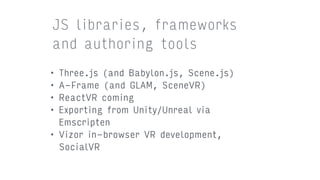 • Three.js (and Babylon.js, Scene.js)
• A-Frame (and GLAM, SceneVR)
• ReactVR coming
• Exporting from Unity/Unreal via
Emscripten
• Vizor in-browser VR development,
SocialVR
JS libraries, frameworks
and authoring tools
 