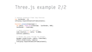 Three.js example 2/2
//	Request	animation	frame	loop	function	
var	lastRender	=	0;	
vrDisplay.requestAnimationFrame(animate);	
function	animate(timestamp)	{	
		var	delta	=	Math.min(timestamp	-	lastRender,	500);	
		lastRender	=	timestamp;	
			
		//	Apply	rotation	to	cube	mesh	
		cube.rotation.y	+=	delta	*	0.0006;	
		controls.update();	
			
		//	Render	the	scene	through	the	manager.	
		manager.render(scene,	camera,	timestamp);	
		effect.render(scene,	camera);	
		vrDisplay.requestAnimationFrame(animate);	
}
 