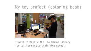 My toy project (coloring book)
Thanks to Paja @ the Iso Omena Library  
for letting me use their Vive setup!
 