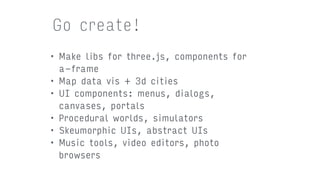• Make libs for three.js, components for
a-frame
• Map data vis + 3d cities
• UI components: menus, dialogs,
canvases, portals
• Procedural worlds, simulators
• Skeumorphic UIs, abstract UIs
• Music tools, video editors, photo
browsers
Go create!
 