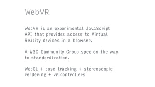 WebVR
WebVR is an experimental JavaScript
API that provides access to Virtual
Reality devices in a browser.
A W3C Community Group spec on the way
to standardization.
WebGL + pose tracking + stereoscopic
rendering + vr controllers
 