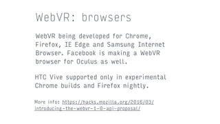 WebVR: browsers
WebVR being developed for Chrome,
Firefox, IE Edge and Samsung Internet
Browser. Facebook is making a WebVR
browser for Oculus as well.
HTC Vive supported only in experimental
Chrome builds and Firefox nightly.
More info: https://hacks.mozilla.org/2016/03/
introducing-the-webvr-1-0-api-proposal/
 