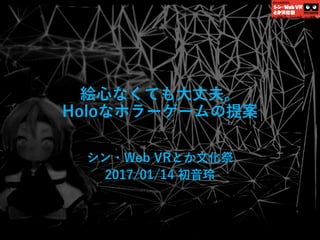 絵心なくても大丈夫。
Holoなホラーゲームの提案
シン・Web VRとか文化祭
2017/01/14 初音玲
 