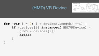 (HMD) VR Device
for (var i = 0; i < devices.length; ++i) {
if (devices[i] instanceof HMDVRDevice) {
gHMD = devices[i];
break;
}
}
 