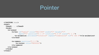 Pointer
<!DOCTYPE html>
<html>
<head>. . .</head>
<body>
<a-scene>
<a-box id="mybox" color="#6173F4" width="1" height="1"
depth="1" position="1 1 1" rotation="0 0 0" scale="1 1 1">
<a-animation attribute="rotation" repeat="indefinite" to="0 180 0"></a-animation>
</a-box>
<a-camera position="0 0 0">
<a-cursor color="#0000ff">
</a-camera>
</a-scene>
</body>
</html>
 